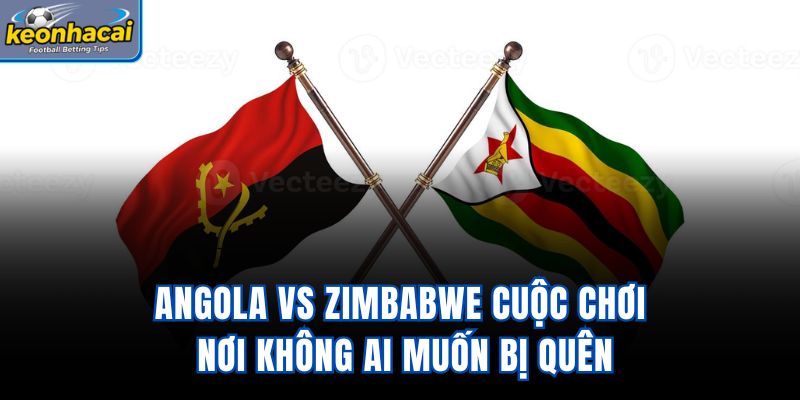 Angola Vs Zimbabwe – Cuộc Chơi Nơi Không Ai Muốn Bị Quên